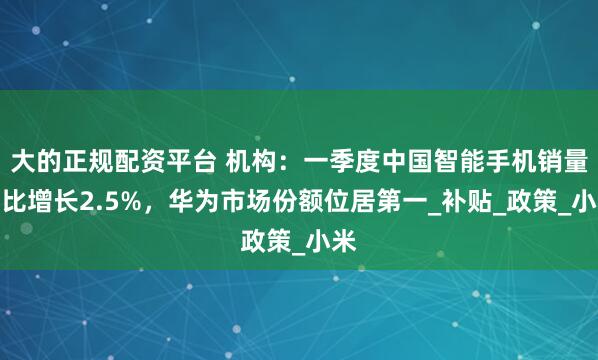 大的正规配资平台 机构：一季度中国智能手机销量同比增长2.5%，华为市场份额位居第一_补贴_政策_小米