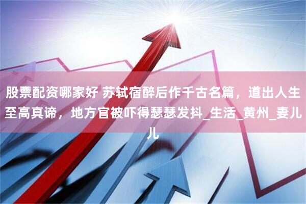 股票配资哪家好 苏轼宿醉后作千古名篇，道出人生至高真谛，地方官被吓得瑟瑟发抖_生活_黄州_妻儿