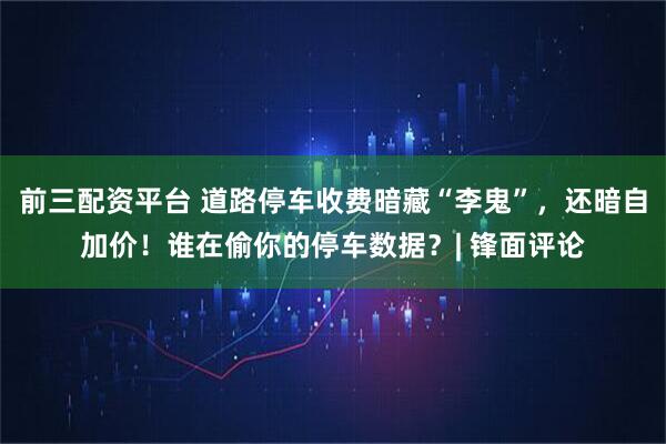 前三配资平台 道路停车收费暗藏“李鬼”，还暗自加价！谁在偷你的停车数据？| 锋面评论