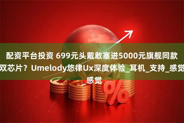 配资平台投资 699元头戴敢塞进5000元旗舰同款双芯片？Umelody悠律Ux深度体验_耳机_支持_感觉