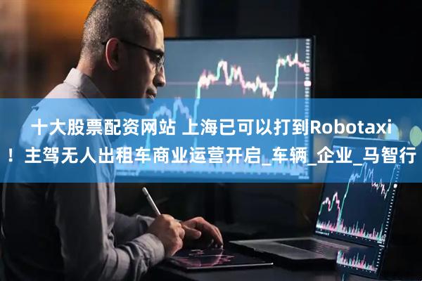 十大股票配资网站 上海已可以打到Robotaxi！主驾无人出租车商业运营开启_车辆_企业_马智行