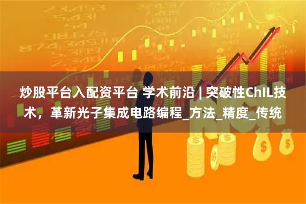 炒股平台入配资平台 学术前沿 | 突破性ChIL技术，革新光子集成电路编程_方法_精度_传统