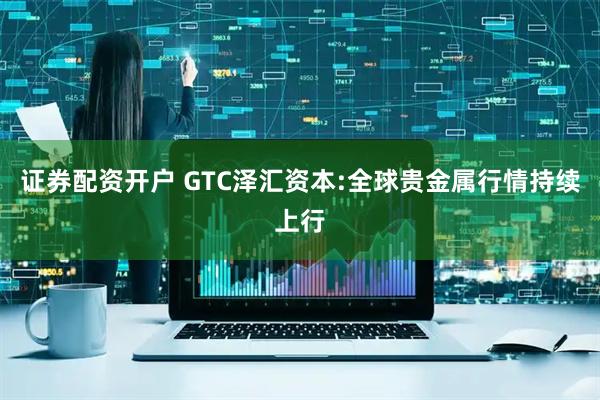 证券配资开户 GTC泽汇资本:全球贵金属行情持续上行