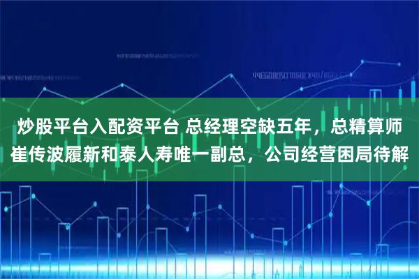 炒股平台入配资平台 总经理空缺五年，总精算师崔传波履新和泰人寿唯一副总，公司经营困局待解
