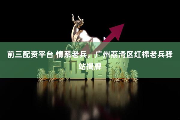 前三配资平台 情系老兵，广州荔湾区红棉老兵驿站揭牌