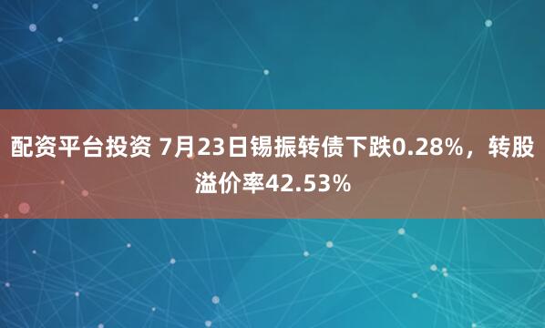配资平台投资 7月23日锡振转债下跌0.28%，转股溢价率42.53%