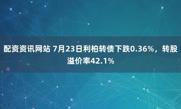 配资资讯网站 7月23日利柏转债下跌0.36%，转股溢价率42.1%