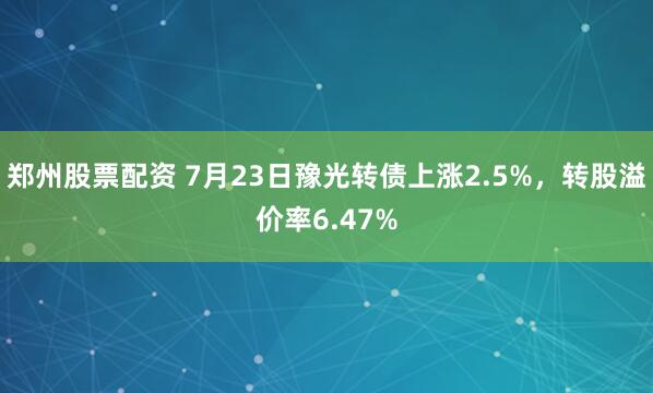 郑州股票配资 7月23日豫光转债上涨2.5%，转股溢价率6.47%