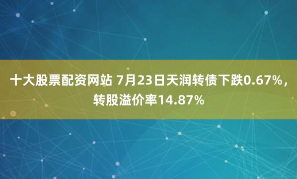 十大股票配资网站 7月23日天润转债下跌0.67%，转股溢价率14.87%