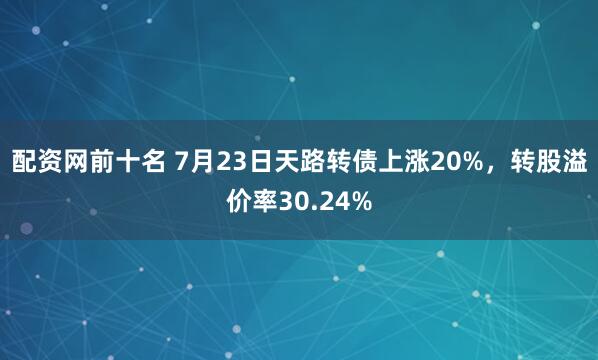配资网前十名 7月23日天路转债上涨20%，转股溢价率30.24%