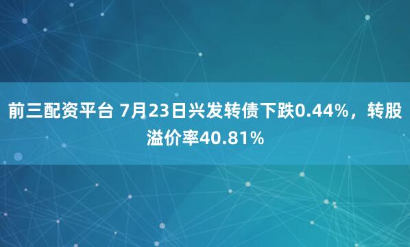 前三配资平台 7月23日兴发转债下跌0.44%，转股溢价率40.81%