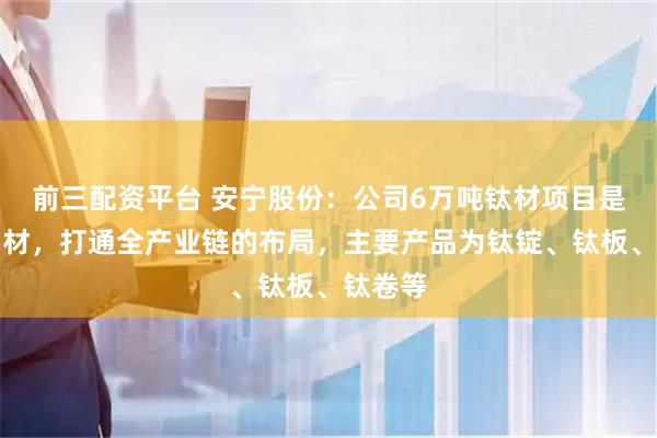 前三配资平台 安宁股份：公司6万吨钛材项目是从矿到材，打通全产业链的布局，主要产品为钛锭、钛板、钛卷等